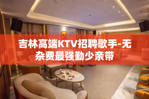 吉林高端KTV招聘歌手-无杂费最强勤少亲带