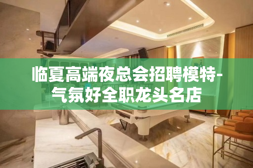 临夏高端夜总会招聘模特-气氛好全职龙头名店