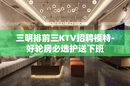 三明排前三KTV招聘模特-好轮房必选护送下班