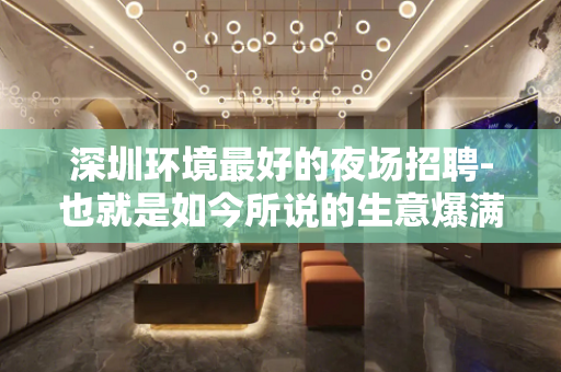 深圳环境最好的夜场招聘-也就是如今所说的生意爆满
