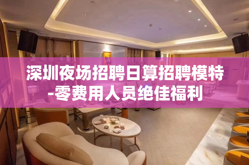深圳夜场招聘日算招聘模特-零费用人员绝佳福利
