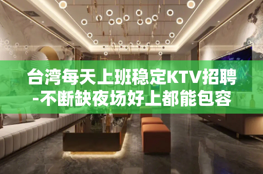 台湾每天上班稳定KTV招聘-不断缺夜场好上都能包容你