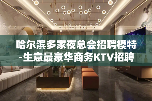 哈尔滨多家夜总会招聘模特-生意最豪华商务KTV招聘不收费用