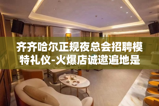 齐齐哈尔正规夜总会招聘模特礼仪-火爆店诚邀遍地是钱