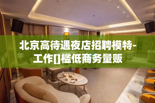 北京高待遇夜店招聘模特-工作[]槛低商务量贩