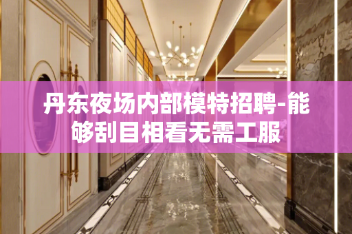丹东夜场内部模特招聘-能够刮目相看无需工服