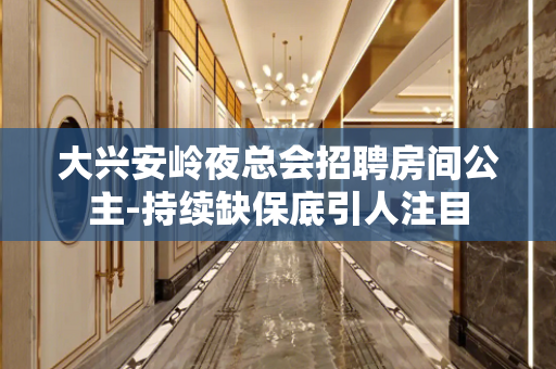大兴安岭夜总会招聘房间公主-持续缺保底引人注目