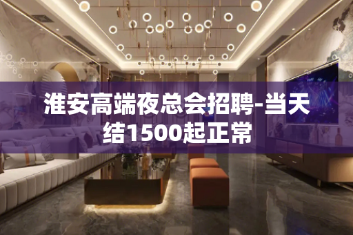 淮安高端夜总会招聘-当天结1500起正常