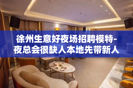 徐州生意好夜场招聘模特-夜总会很缺人本地先带新人