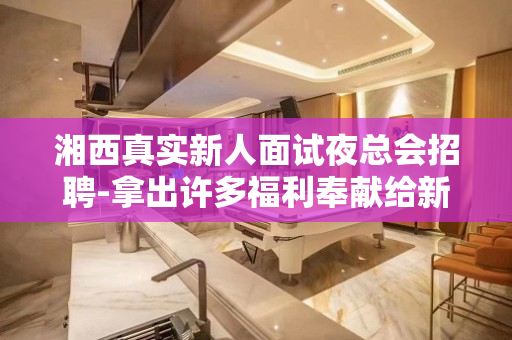 湘西真实新人面试夜总会招聘-拿出许多福利奉献给新入员工