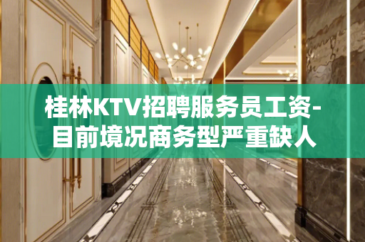桂林KTV招聘服务员工资-目前境况商务型严重缺人