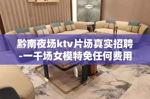 黔南夜场ktv片场真实招聘-一千场女模特免任何费用急缺人