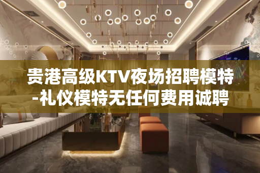 贵港高级KTV夜场招聘模特-礼仪模特无任何费用诚聘日结