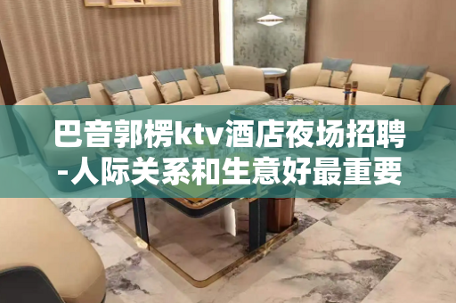 巴音郭楞ktv酒店夜场招聘-人际关系和生意好最重要