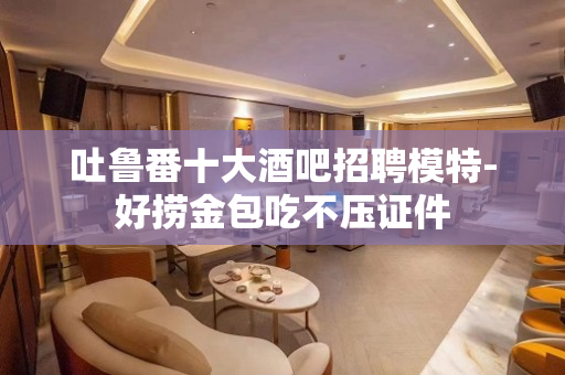 吐鲁番十大酒吧招聘模特-好捞金包吃不压证件