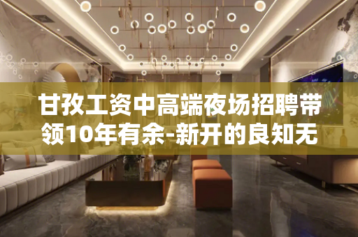 甘孜工资中高端夜场招聘带领10年有余-新开的良知无入职费