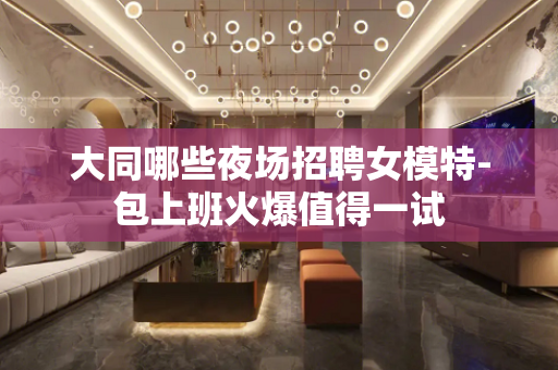 大同哪些夜场招聘女模特-包上班火爆值得一试