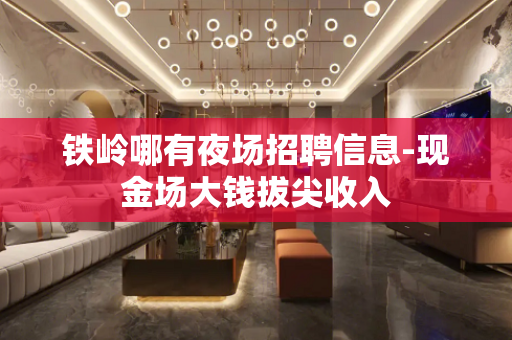 铁岭哪有夜场招聘信息-现金场大钱拔尖收入