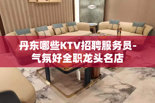 丹东哪些KTV招聘服务员-气氛好全职龙头名店