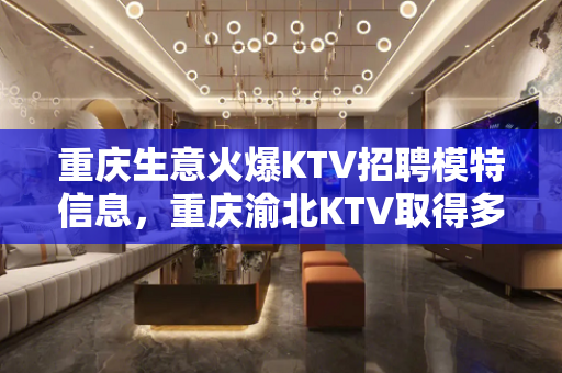 重庆生意火爆KTV招聘模特信息，重庆渝北KTV取得多高工资时