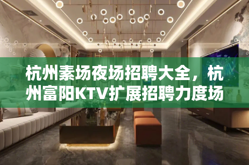 杭州素场夜场招聘大全，杭州富阳KTV扩展招聘力度场所急缺人