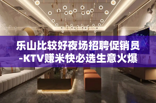 乐山比较好夜场招聘促销员-KTV赚米快必选生意火爆