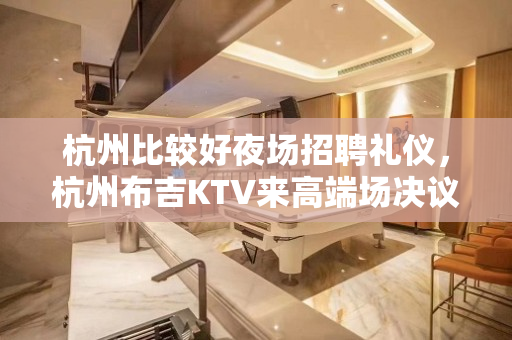 杭州比较好夜场招聘礼仪，杭州布吉KTV来高端场决议是很正确