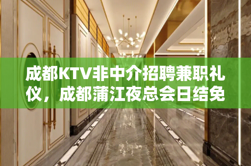成都KTV非中介招聘兼职礼仪，成都蒲江夜总会日结免入职