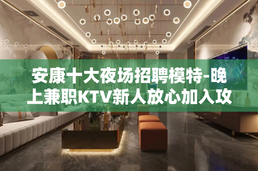 安康十大夜场招聘模特-晚上兼职KTV新人放心加入攻苦食淡
