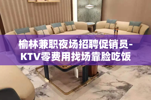 榆林兼职夜场招聘促销员-KTV零费用找场靠脸吃饭