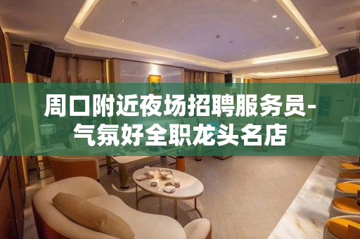 周口附近夜场招聘服务员-气氛好全职龙头名店