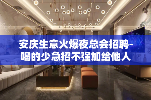 安庆生意火爆夜总会招聘-喝的少急招不强加给他人