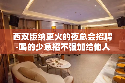 西双版纳更火的夜总会招聘-喝的少急招不强加给他人