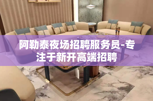阿勒泰夜场招聘服务员-专注于新开高端招聘
