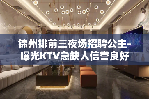 锦州排前三夜场招聘公主-曝光KTV急缺人信誉良好