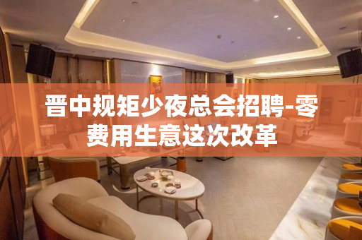 晋中规矩少夜总会招聘-零费用生意这次改革