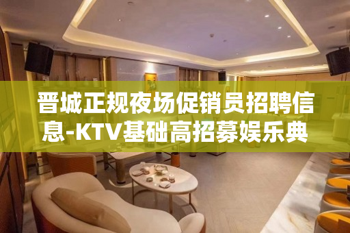 晋城正规夜场促销员招聘信息-KTV基础高招募娱乐典范
