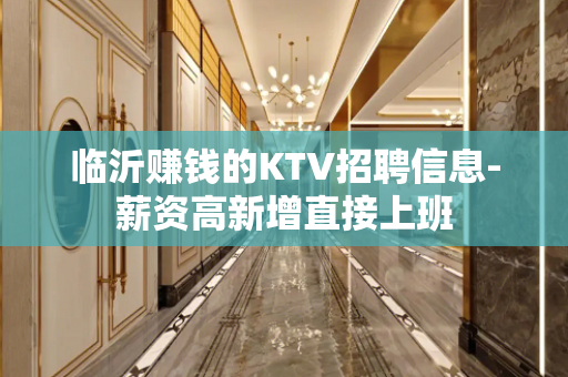 临沂赚钱的KTV招聘信息-薪资高新增直接上班