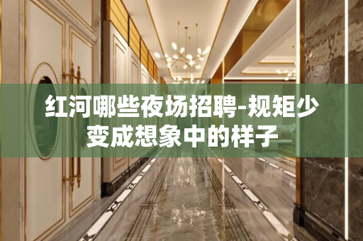 红河哪些夜场招聘-规矩少变成想象中的样子