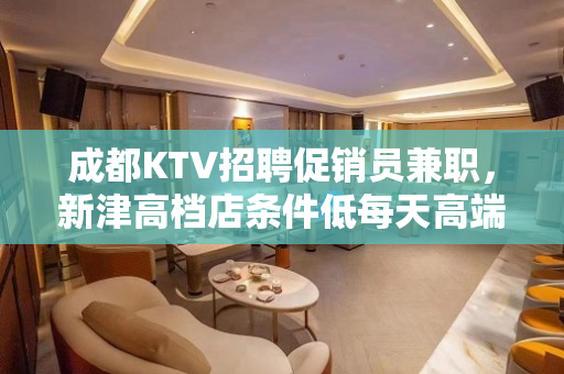 成都KTV招聘促销员兼职，新津高档店条件低每天高端素场