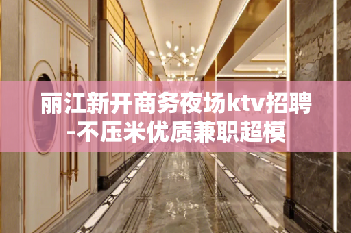 丽江新开商务夜场ktv招聘-不压米优质兼职超模