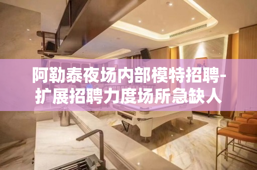 阿勒泰夜场内部模特招聘-扩展招聘力度场所急缺人