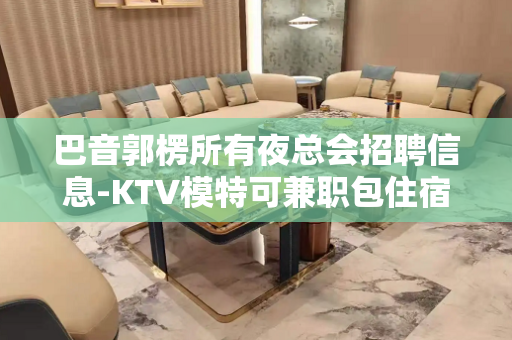 巴音郭楞所有夜总会招聘信息-KTV模特可兼职包住宿提供住