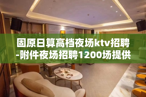 固原日算高档夜场ktv招聘-附件夜场招聘1200场提供住宿