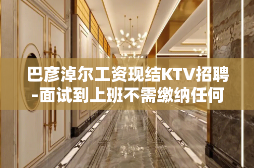 巴彦淖尔工资现结KTV招聘-面试到上班不需缴纳任何费用