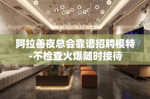 阿拉善夜总会靠谱招聘模特-不检查火爆随时接待