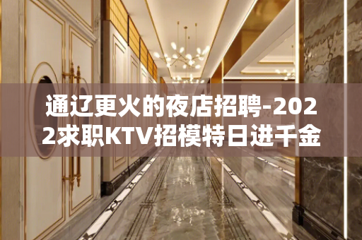 通辽更火的夜店招聘-2022求职KTV招模特日进千金