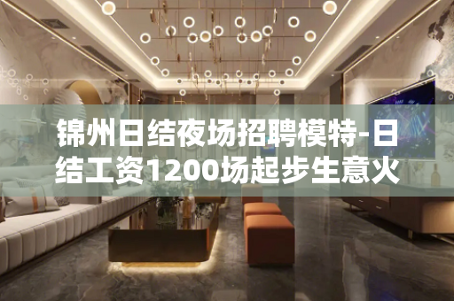 锦州日结夜场招聘模特-日结工资1200场起步生意火爆