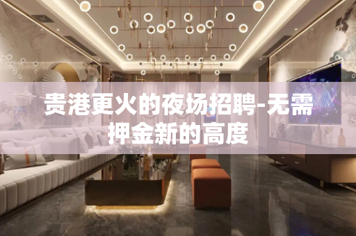 贵港更火的夜场招聘-无需押金新的高度
