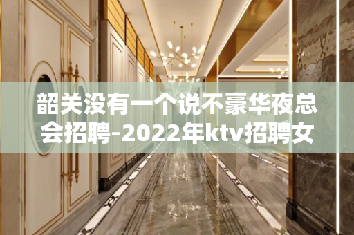 韶关没有一个说不豪华夜总会招聘-2022年ktv招聘女孩生意
